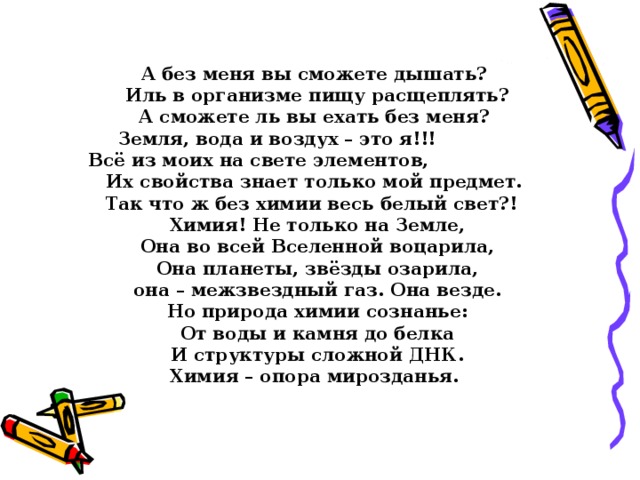 А без меня вы сможете дышать? Иль в организме пищу расщеплять? А сможете ль вы ехать без меня? Земля, вода и воздух – это я!!! Всё из моих на свете элементов, Их свойства знает только мой предмет. Так что ж без химии весь белый свет?! Химия! Не только на Земле, Она во всей Вселенной воцарила, Она планеты, звёзды озарила, она – межзвездный газ. Она везде. Но природа химии сознанье: От воды и камня до белка И структуры сложной ДНК. Химия – опора мирозданья.  Заключительное слово учителя 