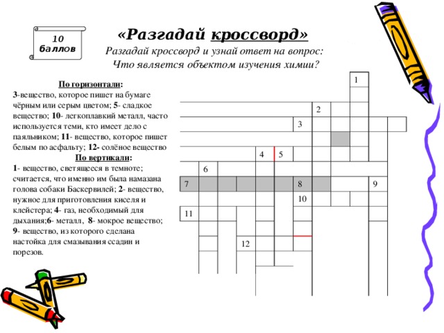 «Разгадай кроссворд »   Разгадай кроссворд и узнай ответ на вопрос:  Ч то является объектом изучения химии? 10 баллов 6 7 1 2 3 4 11 5 8 10 12 9 По горизонтали : 3 -вещество, которое пишет на бумаге чёрным или серым цветом;  5 - сладкое вещество; 10 - легкоплавкий металл, часто используется теми, кто имеет дело с паяльником; 11 - вещество, которое пишет белым по асфальту; 12- солёное вещество  По вертикали : 1 - вещество, светящееся в темноте; считается, что именно им была намазана голова собаки Баскервилей; 2 - вещество, нужное для приготовления киселя и клейстера; 4 - газ, необходимый для дыхания; 6 - металл,  8 - мокрое вещество; 9 - вещество, из которого сделана настойка для смазывания ссадин и порезов. Ответ: вещества 