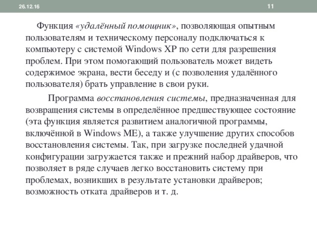 26.12.16   Функция «удалённый помощник» , позволяющая опытным пользователям и техническому персоналу подключаться к компьютеру с системой Windows XP по сети для разрешения проблем. При этом помогающий пользователь может видеть содержимое экрана, вести беседу и (с позволения удалённого пользователя) брать управление в свои руки.  Программа восстановления системы , предназначенная для возвращения системы в определённое предшествующее состояние (эта функция является развитием аналогичной программы, включённой в Windows ME), а также улучшение других способов восстановления системы. Так, при загрузке последней удачной конфигурации загружается также и прежний набор драйверов, что позволяет в ряде случаев легко восстановить систему при проблемах, возникших в результате установки драйверов; возможность отката драйверов и т. д. 