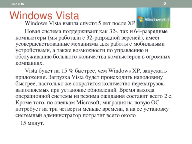 26.12.16  Windows Vista   Windows Vista вышла спустя 5 лет после XP .  Новая система поддерживает как 32-, так и 64-разрядные компьютеры (мы работали с 32-разрядной версией), имеет усовершенствованные механизмы для работы с мобильными устройствами, а также возможности по управлению и обслуживанию большого количества компьютеров в огромных компаниях.  Vista будет на 15 % быстрее, чем Windows XP, запускать приложения. Загрузка Vista будет происходить наполовину быстрее; настолько же сократится количество перезагрузок, выполняемых при установке обновлений. Время выхода операционной системы из режима ожидания составит всего 2 с. Кроме того, по оценкам Microsoft, миграция на новую ОС потребует на три четверти меньше времени, а на ее установку системный администратор потратит всего около  15 минут. 