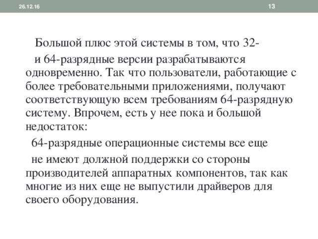 26.12.16    Большой плюс этой системы в том, что 32-  и 64-разрядные версии разрабатываются одновременно. Так что пользователи, работающие с более требовательными приложениями, получают соответствующую всем требованиям 64-разрядную систему. Впрочем, есть у нее пока и большой недостаток:  64-разрядные операционные системы все еще  не имеют должной поддержки со стороны производителей аппаратных компонентов, так как многие из них еще не выпустили драйверов для своего оборудования. 