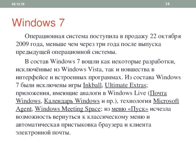 26.12.16  Windows 7  Операционная система поступила в продажу 22 октября 2009 года, меньше чем через три года после выпуска предыдущей операционной системы.  В состав Windows 7 вошли как некоторые разработки, исключённые из Windows Vista, так и новшества в интерфейсе и встроенных программах. Из состава Windows 7 были исключены игры Inkball , Ultimate Extras ; приложения, имеющие аналоги в Windows Live ( Почта Windows , Календарь Windows и пр.), технология Microsof t Agent , Windows Meeting Space ; из меню «Пуск» исчезла возможность вернуться к классическому меню и автоматическая пристыковка браузера и клиента электронной почты. 