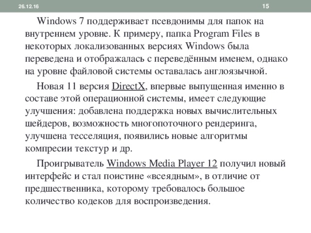 26.12.16   Windows 7 поддерживает псевдонимы для папок на внутреннем уровне. К примеру, папка Program Files в некоторых локализованных версиях Windows была переведена и отображалась с переведённым именем, однако на уровне файловой системы оставалась англоязычной.  Новая 11 версия DirectX , впервые выпущенная именно в составе этой операционной системы, имеет следующие улучшения: добавлена поддержка новых вычислительных шейдеров, возможность многопоточного рендеринга, улучшена тесселяция, появились новые алгоритмы компресии текстур и др.  Проигрыватель Windows Media Player 12 получил новый интерфейс и стал поистине «всеядным», в отличие от предшественника, которому требовалось большое количество кодеков для воспроизведения. 