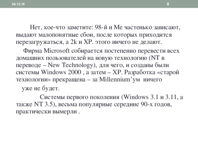  26.12.16  Нет, кое-что заметите: 98-й и Ме частенько зависают, выдают малопонятные сбои, после которых приходится перезагружаться, а 2 k и ХР. этого ничего не делают.  Фирма Microsoft собирается постепенно перевести всех домашних пользователей на новую технологию ( NT в переводе – New Technology ), для чего, и созданы были системы Windows 2000 , а затем – ХР. Разработка «старой технологии» прекращена – за Millennium ’ум ничего  уже не будет.  Системы первого поколения ( Windows 3.1 и 3.11, а также NT 3.5), весьма популярные середине 90-х годов, практически  вымерли . 