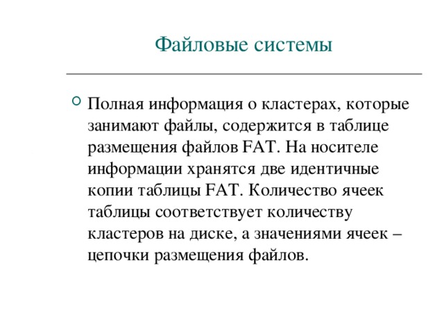 Файловые системы Полная информация о кластерах, которые занимают файлы, содержится в таблице размещения файлов FAT . На носителе информации хранятся две идентичные копии таблицы FAT . Количество ячеек таблицы соответствует количеству кластеров на диске, а значениями ячеек – цепочки размещения файлов. 