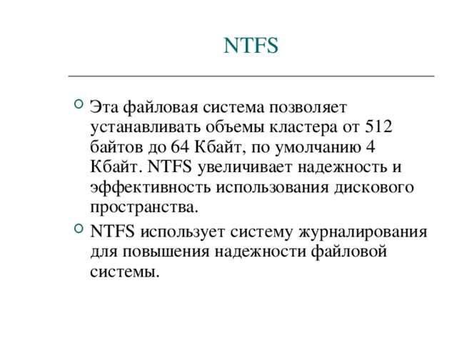NTFS Эта файловая система позволяет устанавливать объемы кластера от 512 байтов до 64 Кбайт, по умолчанию 4 Кбайт. NTFS увеличивает надежность и эффективность использования дискового пространства. NTFS использует систему журналирования для повышения надежности файловой системы. 