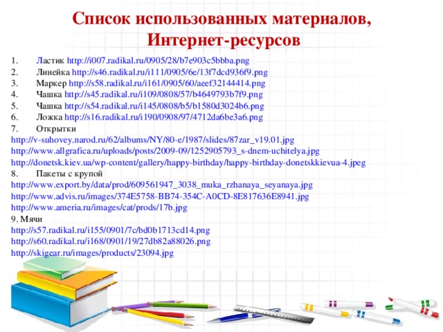 Список использованных материалов,  Интернет-ресурсов Л астик http://i007.radikal.ru/0905/28/b7e903c5bbba.png Линейка http://s46.radikal.ru/i111/0905/6e/13f7dcd936f9.png Маркер http://s58.radikal.ru/i161/0905/60/aeef32144414.png Чашка http://s45.radikal.ru/i109/0808/57/b4649793b7f9.png Чашка http://s54.radikal.ru/i145/0808/b5/b1580d3024b6.png Ложка http://s16.radikal.ru/i190/0908/97/4712da6be3a6.png Открытки http://v-suhovey.narod.ru/62/albums/NY/80-e/1987/slides/87zar_v19.01.jpg http://www.allgrafica.ru/uploads/posts/2009-09/1252905793_s-dnem-uchitelya.jpg http://donetsk.kiev.ua/wp-content/gallery/happy-birthday/happy-birthday-donetskkievua-4.jpeg Пакеты с крупой http://www.export.by/data/prod/609561947_3038_muka_rzhanaya_seyanaya.jpg http://www.advis.ru/images/374E5758-BB74-354C-A0CD-8E817636E8941.jpg http://www.ameria.ru/images/cat/prods/17b.jpg 9. Мячи http://s57.radikal.ru/i155/0901/7c/bd0b1713cd14.png http://s60.radikal.ru/i168/0901/19/27db82a88026.png http://skigear.ru/images/products/23094.jpg 