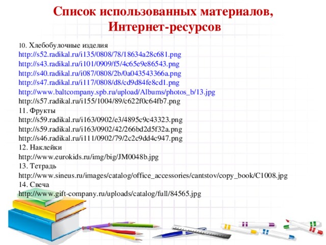 Список использованных материалов,  Интернет-ресурсов 10. Хлебобулочные изделия http://s52.radikal.ru/i135/0808/78/18634a28c681.png http://s43.radikal.ru/i101/0909/f5/4c65e9e86543.png http://s40.radikal.ru/i087/0808/2b/0a043543366a.png http://s47.radikal.ru/i117/0808/d8/cd9d84fe8cd1.png http://www.baltcompany.spb.ru/upload/Albums/photos_b/13.jpg http://s57.radikal.ru/i155/1004/89/c622f0c64fb7.png 11. Фрукты http://s59.radikal.ru/i163/0902/e3/4895c9c43323.png http://s59.radikal.ru/i163/0902/42/266bd2d5f32a.png http://s46.radikal.ru/i111/0902/79/2c2c9dd4c947.png 12. Наклейки http://www.eurokids.ru/img/big/JM0048b.jpg 13. Тетрадь http://www.sineus.ru/images/catalog/office_accessories/cantstov/copy_book/C1008.jpg 14. Свеча http://www.gift-company.ru/uploads/catalog/full/84565.jpg 