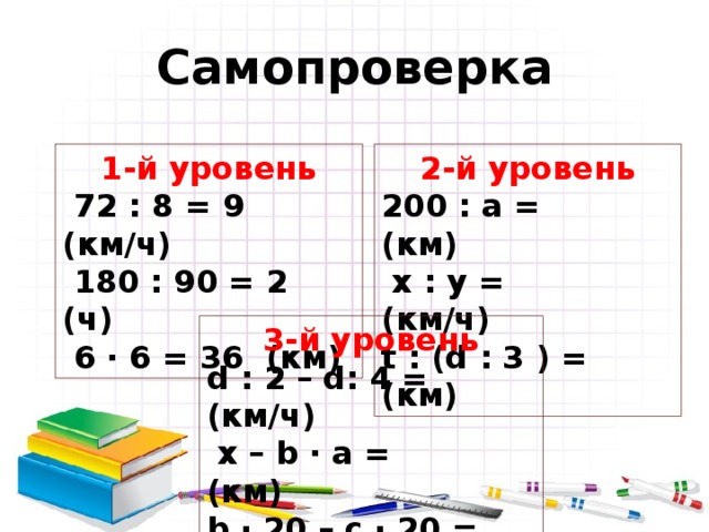 Самопроверка 1-й уровень 2-й уровень  72 : 8 = 9 (км/ч)  180 : 90 = 2  (ч)  6 · 6 = 36  (км) 200 : a =    (км)  x : y =    (км/ч) t : ( d : 3 ) = (км) 3-й уровень d : 2 – d: 4 = (км/ч)  x – b · a = (км) b · 20 – c · 20 = (км) ( b – c ) · 20 = (км) 