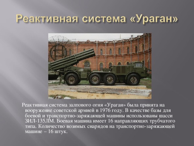  Реактивная система залпового огня «Ураган» была принята на вооружение советской армией в 1976 году. В качестве базы для боевой и транспортно-заряжающей машины использованы шасси ЗИЛ-135ЛМ. Боевая машина имеет 16 направляющих трубчатого типа. Количество возимых снарядов на транспортно-заряжающей машине – 16 штук.  