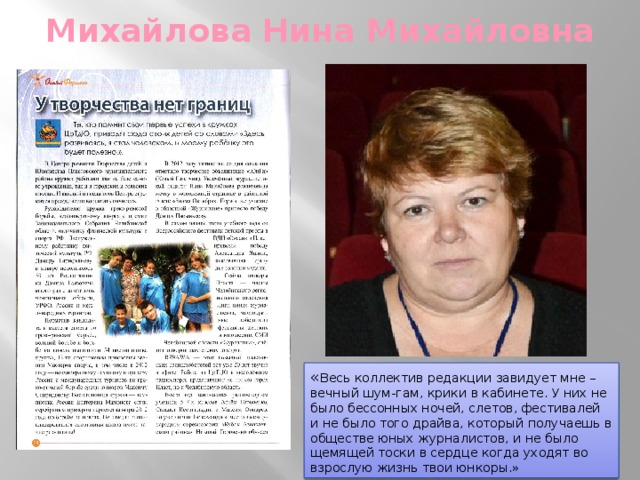 Михайлова Нина Михайловна « Весь коллектив редакции завидует мне – вечный шум-гам, крики в кабинете. У них не было бессонных ночей, слетов, фестивалей и не было того драйва, который получаешь в обществе юных журналистов, и не было щемящей тоски в сердце когда уходят во взрослую жизнь твои юнкоры.» 