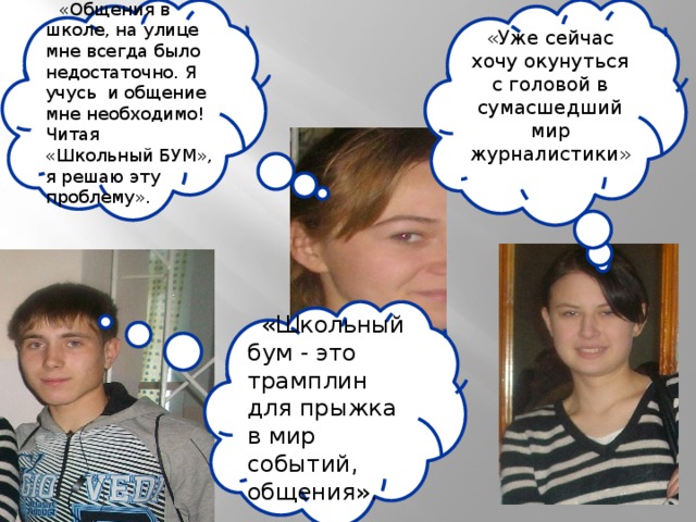 «Общения в школе, на улице мне всегда было недостаточно. Я учусь и общение мне необходимо! Читая «Школьный БУМ», я решаю эту проблему». «Уже сейчас хочу окунуться с головой в сумасшедший мир журналистики» «Школьный бум - это трамплин для прыжка в мир событий, общения». 