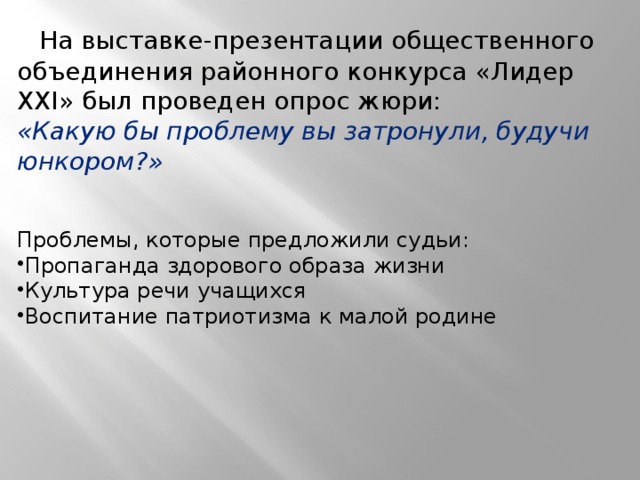  На выставке-презентации общественного объединения районного конкурса «Лидер ХХI» был проведен опрос жюри: «Какую бы проблему вы затронули, будучи юнкором?» Проблемы, которые предложили судьи: Пропаганда здорового образа жизни Культура речи учащихся Воспитание патриотизма к малой родине 