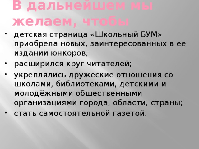 В дальнейшем мы желаем, чтобы детская страница «Школьный БУМ» приобрела новых, заинтересованных в ее издании юнкоров; расширился круг читателей; укреплялись дружеские отношения со школами, библиотеками, детскими и молодёжными общественными организациями города, области, страны; стать самостоятельной газетой. 