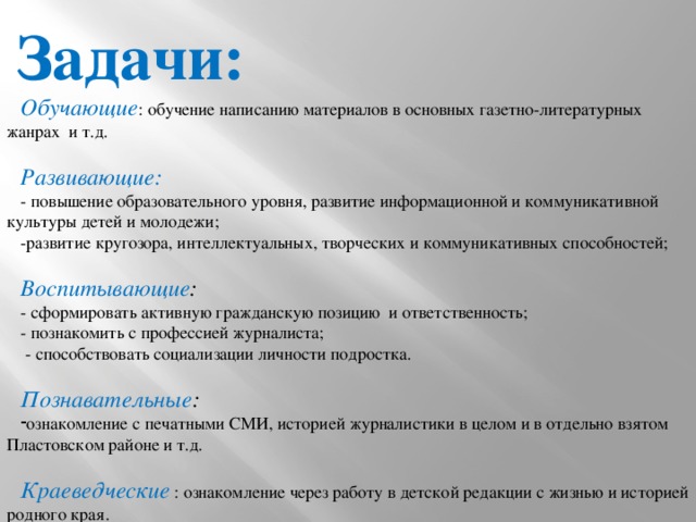 Задачи: Обучающие : обучение написанию материалов в основных газетно-литературных жанрах и т.д.  Развивающие: - повышение образовательного уровня, развитие информационной и коммуникативной культуры детей и молодежи; -развитие кругозора, интеллектуальных, творческих и коммуникативных способностей; Воспитывающие : - сформировать активную гражданскую позицию и ответственность; - познакомить с профессией журналиста;  - способствовать социализации личности подростка. Познавательные : ознакомление с печатными СМИ, историей журналистики в целом и в отдельно взятом Пластовском районе и т.д.  Краеведческие : ознакомление через работу в детской редакции с жизнью и историей родного края. 