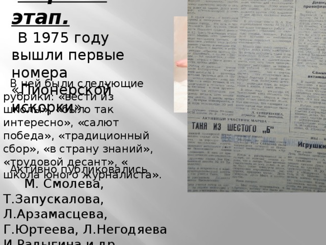 Первый этап. В 1975 году вышли первые номера «Пионерской искорки». В ней были следующие рубрики: «вести из школы», «было так интересно», «салют победа», «традиционный сбор», «в страну знаний», «трудовой десант», « школа юного журналиста». Активно публиковались М. Смолева, Т.Запускалова, Л.Арзамасцева, Г.Юртеева, Л.Негодяева И.Радыгина и др. 