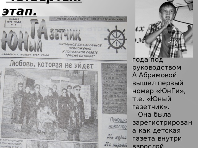 Четвертый этап. В ноябре 1997 года под руководством А.Абрамовой вышел первый номер «ЮнГи», т.е. «Юный газетчик». Она была зарегистрирована как детская газета внутри взрослой. 