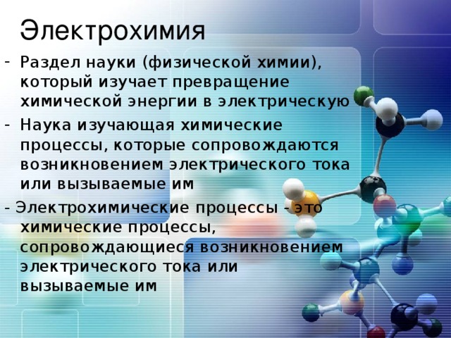 Раздел науки (физической химии), который изучает превращение химической энергии в электрическую Наука изучающая химические процессы, которые сопровождаются возникновением электрического тока или вызываемые им - Электрохимические процессы - это химические процессы, сопровождающиеся возникновением электрического тока или вызываемые им 