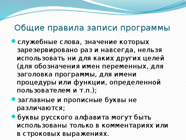 Общие правила записи программы служебные слова, значение которых зарезервировано раз и навсегда, нельзя использовать ни для каких других целей (для обозначения имен переменных, для заголовка программы, для имени процедуры или функции, определенной пользователем и т.п.);   заглавные и прописные буквы не различаются;   буквы русского алфавита могут быть использованы только в комментариях или в строковых выражениях. 