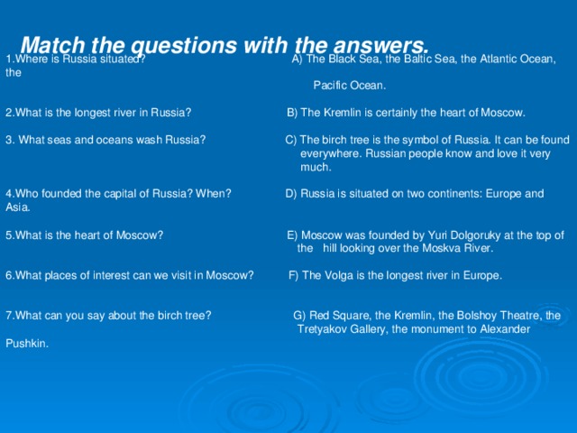Match the questions with the answers. 1. Where is Russia situated? A) The Black Sea, the Baltic Sea, the Atlantic Ocean, the  Pacific Ocean. 2. What is the longest river in Russia? B) The Kremlin is certainly the heart of Moscow. 3. What seas and oceans wash Russia? C) The birch tree is the symbol of Russia. It can be found  everywhere. Russian people know and love it very  much. 4. Who founded the capital of Russia? When? D) Russia is situated on two continents: Europe and Asia. 5. What is the heart of Moscow? E) Moscow was founded by Yuri Dolgoruky at the top of  the hill looking over the Moskva River. 6. What places of interest can we visit in Moscow? F) The Volga is the longest river in Europe. 7. What can you say about the birch tree? G) Red Square, the Kremlin, the Bolshoy Theatre, the  Tretyakov Gallery, the monument to Alexander Pushkin.   