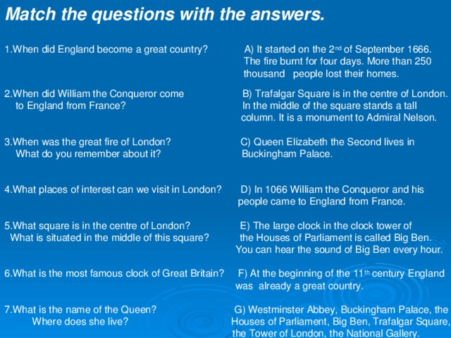 Match the questions with the answers. 1. When did England become a great country? A) It started on the 2 nd of September 1666.  The fire burnt for four days. More than 250   thousand  people lost their homes. 2. When did William the Conqueror come B) Trafalgar Square is in the centre of London.  to England from France?  In the middle of the square stands a tall  column. It is a monument to Admiral Nelson. 3.When was the great fire of London? C) Queen Elizabeth the Second lives in  What do you remember about it? Buckingham Palace. 4.What places of interest can we visit in London? D) In 1066 William the Conqueror and his  people came to England from France. 5.What square is in the centre of London? E) The large clock in the clock tower of  What is situated in the middle of this square? the Houses of Parliament is called Big Ben.  You can hear the sound of Big Ben every hour. 6.What is the most famous clock of Great Britain? F) At the beginning of the 11 th century England  was already a great country. 7.What is the name of the Queen? G) Westminster Abbey, Buckingham Palace, the  Where does she live? Houses of Parliament, Big Ben, Trafalgar Square,  the Tower of London, the National Gallery. 
