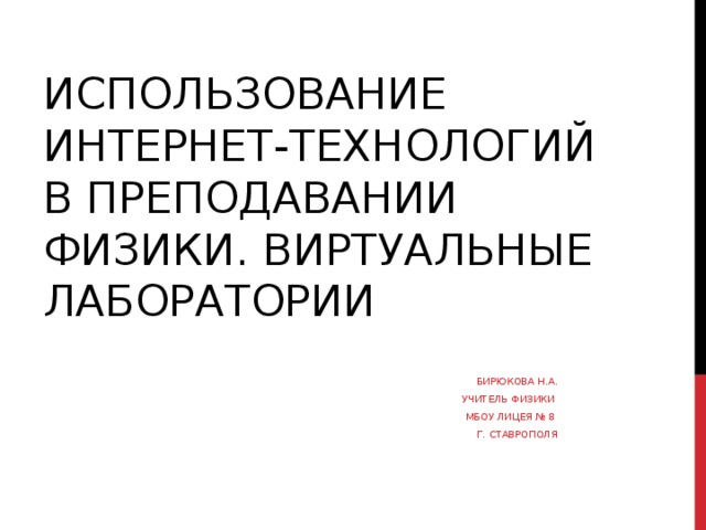 ИСПОЛЬЗОВАНИЕ ИНТЕРНЕТ-ТЕХНОЛОГИЙ В ПРЕПОДАВАНИИ ФИЗИКИ. ВИРТУАЛЬНЫЕ ЛАБОРАТОРИИ БИРЮКОВА Н.А. УЧИТЕЛЬ ФИЗИКИ МБОУ ЛИЦЕЯ № 8 Г. СТАВРОПОЛЯ 