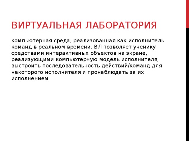 ВИРТУАЛЬНАЯ ЛАБОРАТОРИЯ компьютерная среда, реализованная как исполнитель команд в реальном времени. ВЛ позволяет ученику средствами интерактивных объектов на экране, реализующими компьютерную модель исполнителя, выстроить последовательность действий/команд для некоторого исполнителя и пронаблюдать за их исполнением. 