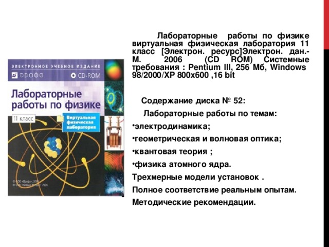  Лабораторные работы по физике виртуальная физическая лаборатория 11 класс [ Электрон. ресурс ] Электрон. дан.- М. 2006 ( CD ROM ) Системные требования : Pentium III , 256 Мб, Windows 98/2000/XP 800x600 ,16 bit  Содержание диска № 52:  Лабораторные работы по темам: электродинамика; геометрическая и волновая оптика; квантовая теория ; физика атомного ядра. Трехмерные модели установок . Полное соответствие реальным опытам. Методические рекомендации. 