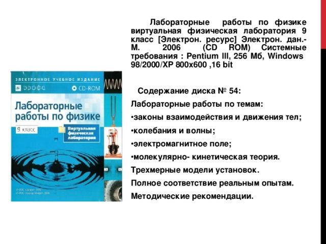  Лабораторные работы по физике виртуальная физическая лаборатория 9  класс [ Электрон. ресурс ] Электрон. дан.- М. 2006 ( CD ROM ) Системные требования : Pentium III , 256 Мб, Windows 98/2000/XP 800x600 ,16 bit  Содержание диска № 54: Лабораторные работы по темам: законы взаимодействия и движения тел; колебания и волны; электромагнитное поле; молекулярно- кинетическая теория. Трехмерные модели установок. Полное соответствие реальным опытам. Методические рекомендации. 