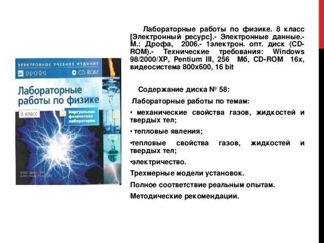  Лабораторные работы по физике. 8 класс [Электронный ресурс].- Электронные данные.- М.: Дрофа, 2006.- 1электрон. опт. диск (CD-ROM).- Технические требования: Windows 98/2000/ XP , Pentium III , 256 Мб, CD - ROM 16х, видеосистема 800х600, 16 bit  Содержание диска № 58:  Лабораторные работы по темам:  механические свойства газов, жидкостей и твердых тел;  тепловые явления; тепловые свойства газов, жидкостей и твердых тел; электричество. Трехмерные модели установок. Полное соответствие реальным опытам. Методические рекомендации.     