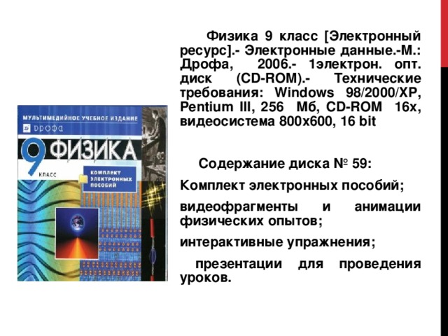  Физика 9 класс [Электронный ресурс].- Электронные данные.-М.: Дрофа, 2006.- 1электрон. опт. диск (CD-ROM).- Технические требования: Windows 98/2000/ XP , Pentium III , 256 Мб, CD - ROM 16х, видеосистема 800х600, 16 bit  Содержание диска № 59: Комплект электронных пособий; видеофрагменты и анимации физических опытов; интерактивные упражнения;  презентации для проведения уроков. 