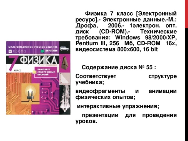  Физика 7 класс [Электронный ресурс].- Электронные данные.-М.: Дрофа, 2006.- 1электрон. опт. диск (CD-ROM).- Технические требования: Windows 98/2000/ XP , Pentium III , 256 Мб, CD - ROM 16х, видеосистема 800х600, 16 bit  Содержание диска № 55 : Соответствует структуре учебника; видеофрагменты и анимации физических опытов;  интерактивные упражнения;  презентации для проведения уроков. 