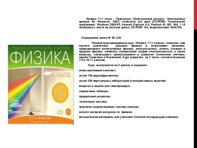  Физика 7-11 класс . Практикум. [Электронный ресурс].- Электронные данные. -М.: Физикон, 2004.- 1электрон. опт. диск (CD-ROM).- Технические требования: Windows 2000/ XP , Internet Explorer 6.0,  Pentium III , 667 Мб, 1 гб свободного места на жестком диске, CD - ROM 16х, видеосистема 1024х768.  Содержание диска № 60 , 243 :  Полный мультимедийный курс «Физика. 7-11 классы» позволит вам изучить различные разделы физики и астрономии: механика, термодинамика молекулярная физика, электростатика, оптика, атомная и ядерная физика, элементы специальной теории относительности, а также вопросы, касающиеся происхождения и развития Солнечной системы, нашей Галактики и Вселенной. Курс разделен на 2 части, соответствующие 7-9 и 10-11 классам.  Курс выпускается на 2 дисках и содержит: иллюстративный конспект; около 100 видеофрагментов; около 250 виртуальных лабораторий и интерактивных моделей; вопросы и задачи для самопроверке; справочные таблицы; предметный указатель;  поисковую систему; звуковое сопровождение; систему помощи; каталог интернет-ресурсов по физике; методические материалы для учителей; Сетевой тестирующий комплекс. 