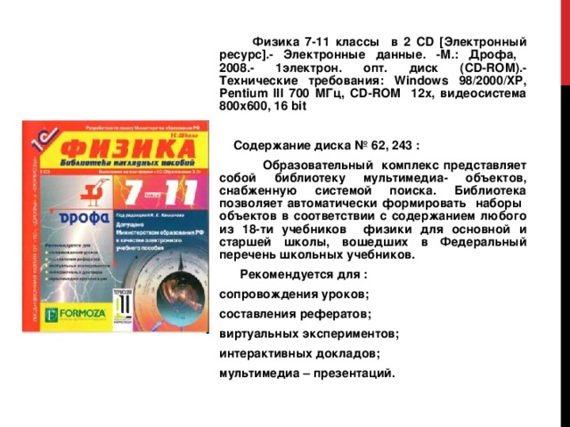  Физика 7-11 классы в 2 CD [Электронный ресурс].- Электронные данные. -М.: Дрофа, 2008.- 1электрон. опт. диск (CD-ROM).- Технические требования: Windows 98/2000/ XP , Pentium III 700 МГц, CD - ROM 12х, видеосистема 800х600, 16 bit  Содержание диска № 62 , 243 :  Образовательный комплекс представляет собой библиотеку мультимедиа- объектов, снабженную системой поиска. Библиотека позволяет автоматически формировать наборы объектов в соответствии с содержанием любого из 18-ти учебников физики для основной и старшей школы, вошедших в Федеральный перечень школьных учебников.  Рекомендуется для : сопровождения уроков; составления рефератов; виртуальных экспериментов; интерактивных докладов; мультимедиа – презентаций. 