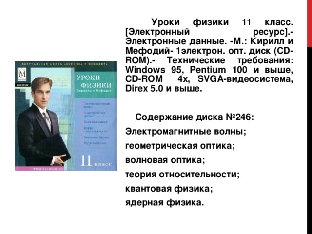  Уроки физики 11 класс. [Электронный ресурс].- Электронные данные. -М.: Кирилл и Мефодий- 1электрон. опт. диск (CD-ROM).- Технические требования: Windows 95, Pentium 100 и выше, CD - ROM 4х, SVGA- видеосистема , Direx 5.0 и выше.  Содержание диска №246: Электромагнитные волны; геометрическая оптика; волновая оптика; теория относительности; квантовая физика; ядерная физика. 