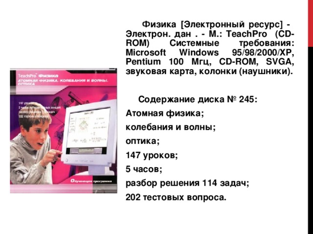  Физика [Электронный ресурс] - Электрон. дан . - М.: TeachPro ( CD - ROM ) Системные требования: Microsoft Windows 95/ 98/2000/ХР, Pentium 100 Мгц, CD - ROM , SVGA , звуковая карта, колонки (наушники).  Содержание диска № 245: Атомная физика; колебания и волны; оптика; 147 уроков; 5 часов; разбор решения 114 задач; 202 тестовых вопроса. 