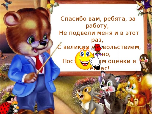 Спасибо вам, ребята, за работу,  Не подвели меня и в этот раз,  С великим удовольствием, конечно,  Поставлю вам оценки я сейчас! 