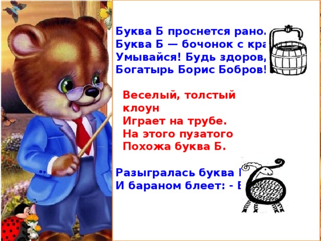 Буква Б проснется рано. Буква Б — бочонок с краном. Умывайся! Будь здоров, Богатырь Борис Бобров!        Разыгралась буква Б И бараном блеет: - Бэ-э!..   Веселый, толстый клоун Играет на трубе. На этого пузатого Похожа буква Б. 