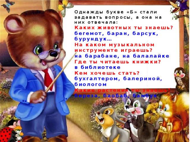 Однажды букве «Б» стали задавать вопросы, а она на них отвечала: Каких животных ты знаешь? бегемот, баран, барсук, бурундук… На каком музыкальном инструменте играешь? на барабане, на балалайке Где ты читаешь книжки? в библиотеке Кем хочешь стать? бухгалтером, балериной, биологом Какие растения ты знаешь? береза, баобаб, бамбук 