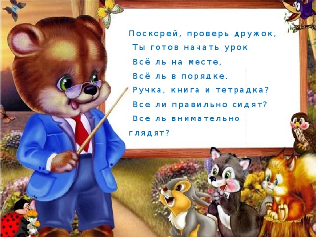 Поскорей, проверь дружок,  Ты готов начать урок  Всё ль на месте,  Всё ль в порядке,  Ручка, книга и тетрадка?  Все ли правильно сидят?  Все ль внимательно глядят? 