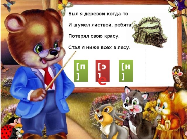 Был я деревом когда-то И шумел листвой, ребята, Потерял свою красу, Стал я ниже всех в лесу. [п] [э] [н] е 