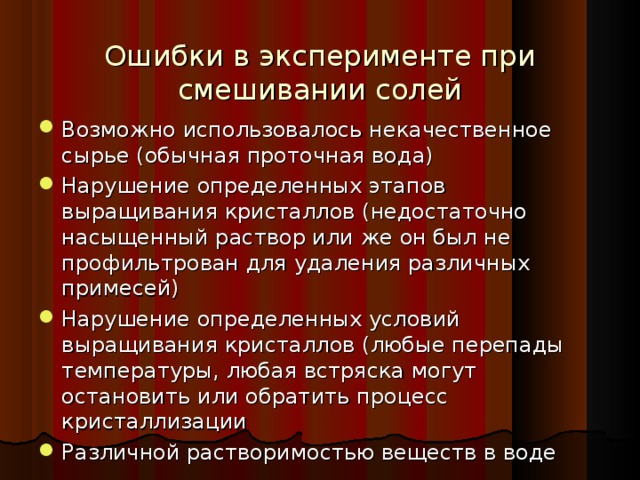 Ошибки в эксперименте при смешивании солей Возможно использовалось некачественное сырье (обычная проточная вода) Нарушение определенных этапов выращивания кристаллов (недостаточно насыщенный раствор или же он был не профильтрован для удаления различных примесей) Нарушение определенных условий выращивания кристаллов (любые перепады температуры, любая встряска могут остановить или обратить процесс кристаллизации Различной растворимостью веществ в воде 18