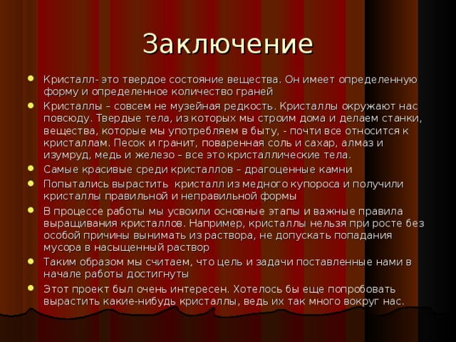 Заключение Кристалл- это твердое состояние вещества. Он имеет определенную форму и определенное количество граней Кристаллы – совсем не музейная редкость. Кристаллы окружают нас повсюду. Твердые тела, из которых мы строим дома и делаем станки, вещества, которые мы употребляем в быту, - почти все относится к кристаллам. Песок и гранит, поваренная соль и сахар, алмаз и изумруд, медь и железо – все это кристаллические тела. Самые красивые среди кристаллов – драгоценные камни Попытались вырастить кристалл из медного купороса и получили кристаллы правильной и неправильной формы В процессе работы мы усвоили основные этапы и важные правила выращивания кристаллов. Например, кристаллы нельзя при росте без особой причины вынимать из раствора, не допускать попадания мусора в насыщенный раствор Таким образом мы считаем, что цель и задачи поставленные нами в начале работы достигнуты Этот проект был очень интересен. Хотелось бы еще попробовать вырастить какие-нибудь кристаллы, ведь их так много вокруг нас. 24