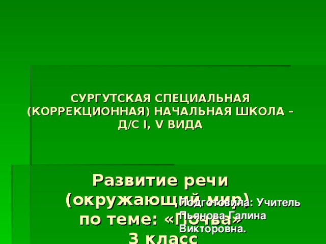      СУРГУТСКАЯ СПЕЦИАЛЬНАЯ (КОРРЕКЦИОННАЯ) НАЧАЛЬНАЯ ШКОЛА – Д/С I , V ВИДА     Развитие речи  (окружающий мир)  по теме: «Почва»  3 класс Подготовила: Учитель Пьянова Галина Викторовна.  