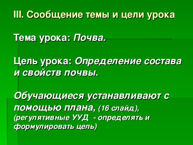 III . Сообщение темы и цели  урока  Тема урока: Почва.  Цель урока: Определение состава и свойств почвы.  Обучающиеся устанавливают с помощью плана, (16 слайд), (регулятивные УУД - определять и формулировать цель) 