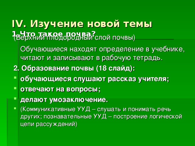 IV. Изучение новой темы  1.Что такое почва? (Верхний плодородный слой почвы)  Обучающиеся находят определение в учебнике, читают и записывают в рабочую тетрадь. 2. Образование почвы (18 слайд): обучающиеся слушают рассказ учителя; отвечают на вопросы; делают умозаключение. (Коммуникативные УУД – слушать и понимать речь других; познавательные УУД – построение логической цепи рассуждений) 