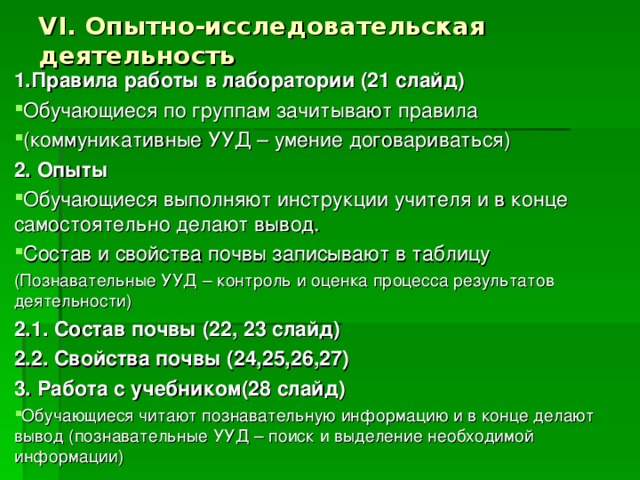 VI. Опытно-исследовательская деятельность 1.Правила работы в лаборатории (21 слайд) Обучающиеся по группам зачитывают правила (коммуникативные УУД – умение договариваться) 2. Опыты Обучающиеся выполняют инструкции учителя и в конце самостоятельно делают вывод. Состав и свойства почвы записывают в таблицу (Познавательные УУД – контроль и оценка процесса результатов деятельности) 2.1. Состав почвы (22, 23 слайд) 2.2. Свойства почвы (24,25,26,27) 3. Работа с учебником(28 слайд) Обучающиеся читают познавательную информацию и в конце делают вывод (познавательные УУД – поиск и выделение необходимой информации)  