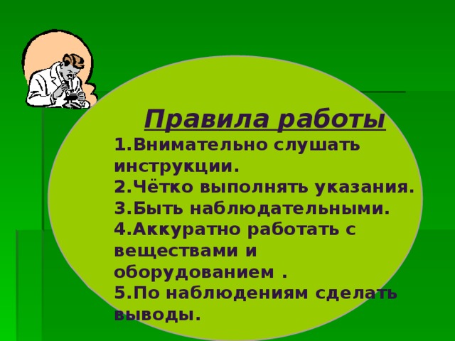    Правила работы Внимательно слушать инструкции. Чётко выполнять указания. Быть наблюдательными. Аккуратно работать с веществами и оборудованием . По наблюдениям сделать выводы. 