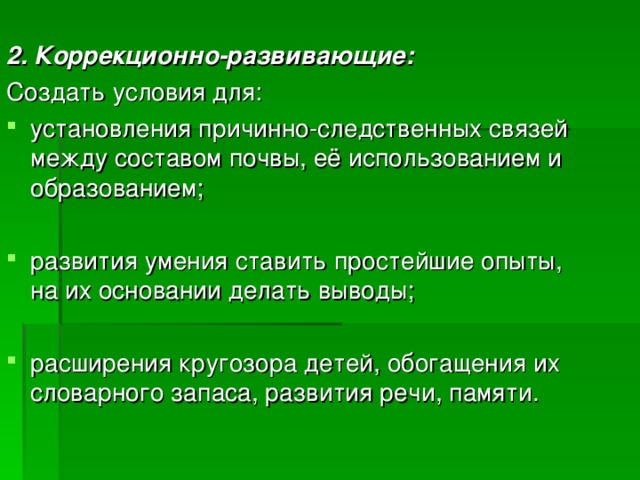  2. Коррекционно-развивающие: Создать условия для: установления причинно-следственных связей между составом почвы, её использованием и образованием; развития умения ставить простейшие опыты, на их основании делать выводы; расширения кругозора детей, обогащения их словарного запаса, развития речи, памяти. 