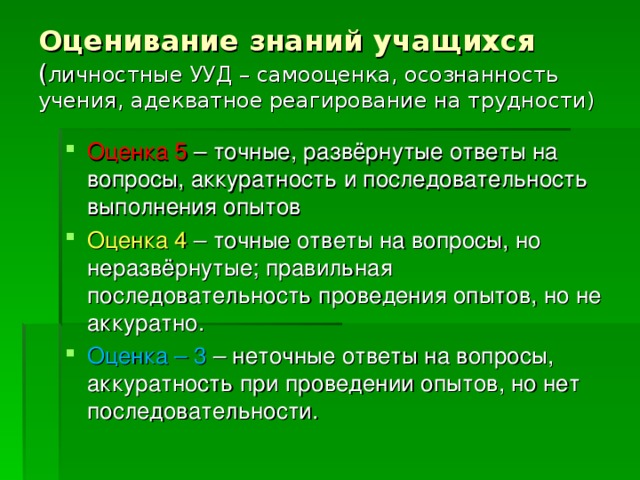 Оценивание знаний учащихся  ( личностные УУД – самооценка, осознанность учения, адекватное реагирование на трудности) Оценка 5 – точные, развёрнутые ответы на вопросы, аккуратность и последовательность выполнения опытов Оценка 4 – точные ответы на вопросы, но неразвёрнутые; правильная последовательность проведения опытов, но не аккуратно. Оценка – 3 – неточные ответы на вопросы, аккуратность при проведении опытов, но нет последовательности. 